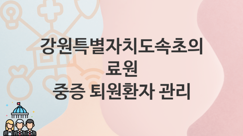 강원특별자치도속초의료원, 중증 퇴원환자 관리 지원 정책정리, 신청 구비서류와 일정