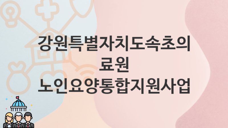 “노인요양통합지원사업” 강원특별자치도속초의료원 지원혜택 일정과 신청방법